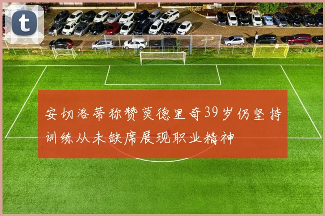安切洛蒂称赞莫德里奇39岁仍坚持训练从未缺席展现职业精神