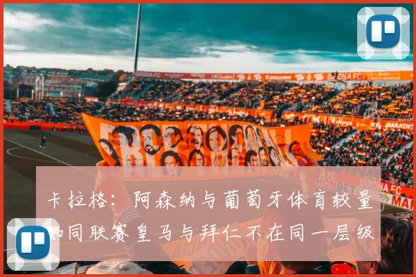 卡拉格：阿森纳与葡萄牙体育较量如同联赛皇马与拜仁不在同一层级