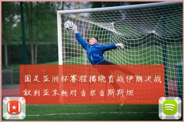 国足亚洲杯赛程揭晓首战伊朗次战叙利亚末轮对吉尔吉斯斯坦