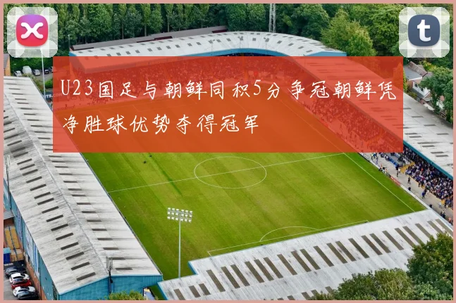U23国足与朝鲜同积5分争冠朝鲜凭净胜球优势夺得冠军