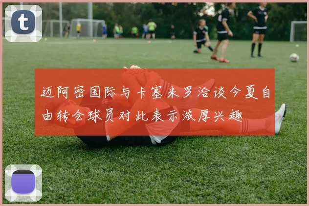 迈阿密国际与卡塞米罗洽谈今夏自由转会球员对此表示浓厚兴趣