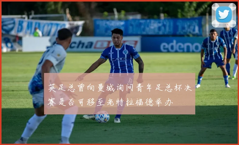 英足总曾向曼城询问青年足总杯决赛是否可移至老特拉福德举办