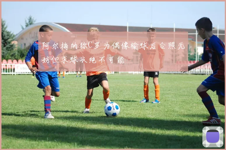 阿尔梅纳称C罗为偶像输球后合照无妨但求球衣绝不可能