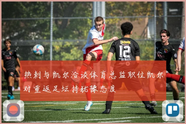 热刺与凯尔洽谈体育总监职位凯尔对重返足坛持犹豫态度