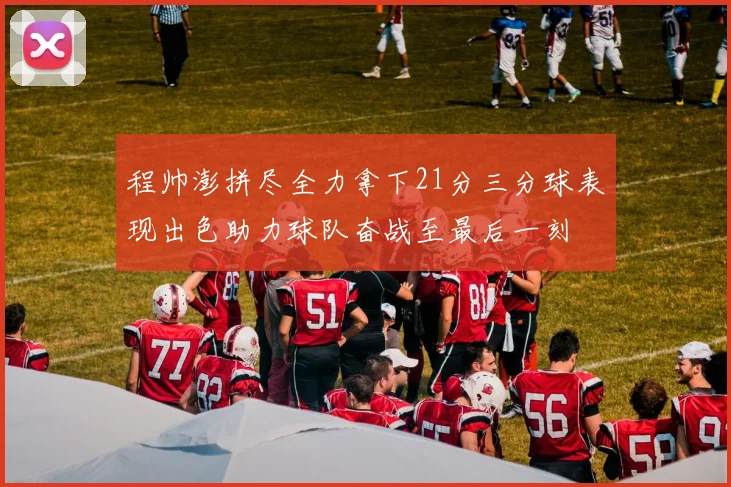 程帅澎拼尽全力拿下21分三分球表现出色助力球队奋战至最后一刻
