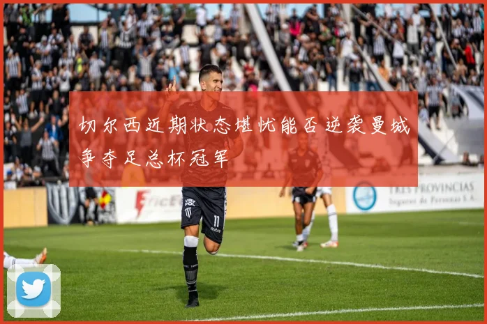 切尔西近期状态堪忧能否逆袭曼城争夺足总杯冠军