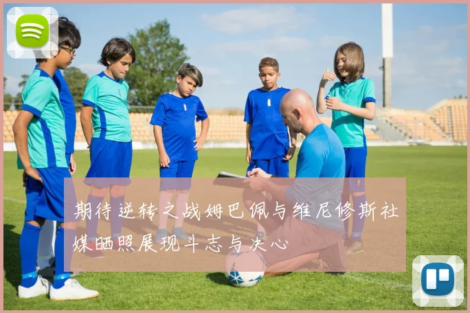期待逆转之战姆巴佩与维尼修斯社媒晒照展现斗志与决心