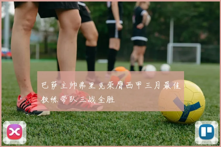 巴萨主帅弗里克荣膺西甲三月最佳教练带队三战全胜