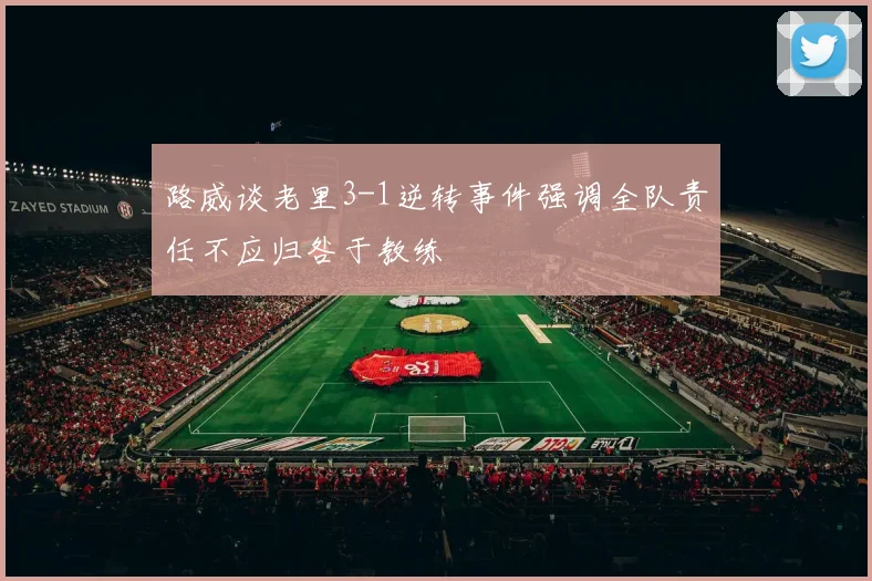 路威谈老里3-1逆转事件强调全队责任不应归咎于教练