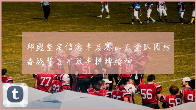 邱彪坚定信念季后赛山东全队团结奋战誓言不放弃拼搏精神