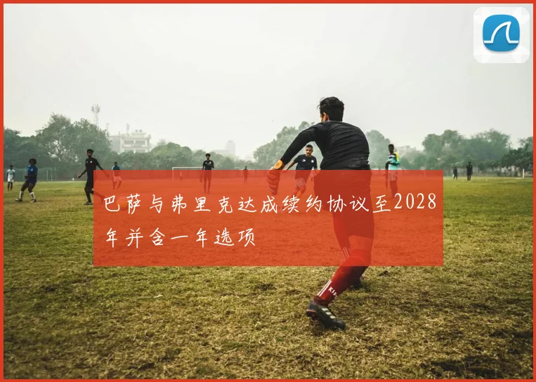 巴萨与弗里克达成续约协议至2028年并含一年选项