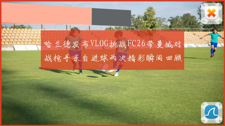 哈兰德发布VLOG挑战FC26带曼城对战枪手亲自进球两次精彩瞬间回顾