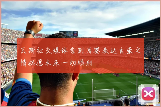 瓦斯社交媒体告别马赛表达自豪之情祝愿未来一切顺利