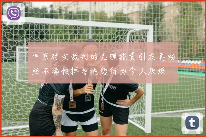 申京对女裁判的无理指责引发真粉丝不满假摔与抱怨行为令人厌烦