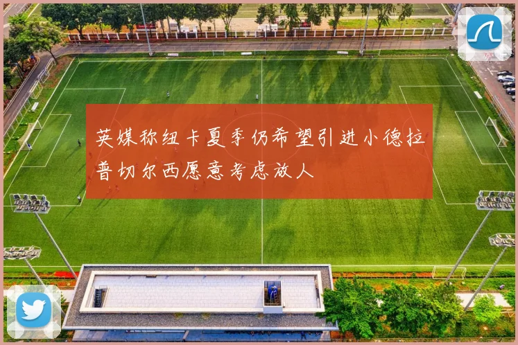英媒称纽卡夏季仍希望引进小德拉普切尔西愿意考虑放人