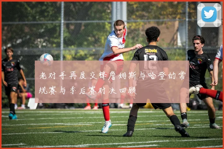 老对手再度交锋詹姆斯与哈登的常规赛与季后赛对决回顾