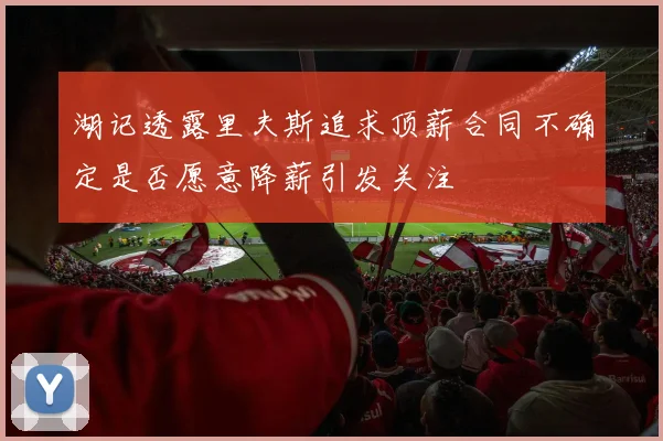 湖记透露里夫斯追求顶薪合同不确定是否愿意降薪引发关注
