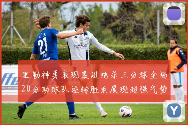 里勒神勇表现轰进绝杀三分球全场20分助球队逆转胜利展现超强气势
