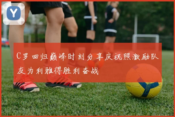 C罗回归巅峰时刻分享庆祝照激励队友为利雅得胜利奋战