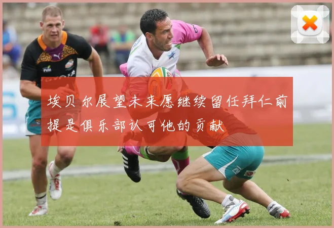 埃贝尔展望未来愿继续留任拜仁前提是俱乐部认可他的贡献