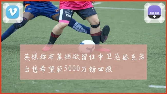 英媒称布莱顿欲留住中卫范赫克若出售希望获5000万镑回报