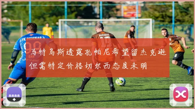 马特乌斯透露孔帕尼希望留杰克逊但需特定价格切尔西态度未明