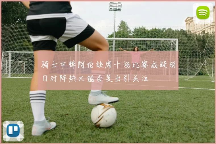 骑士中锋阿伦缺席十场比赛成疑明日对阵热火能否复出引关注