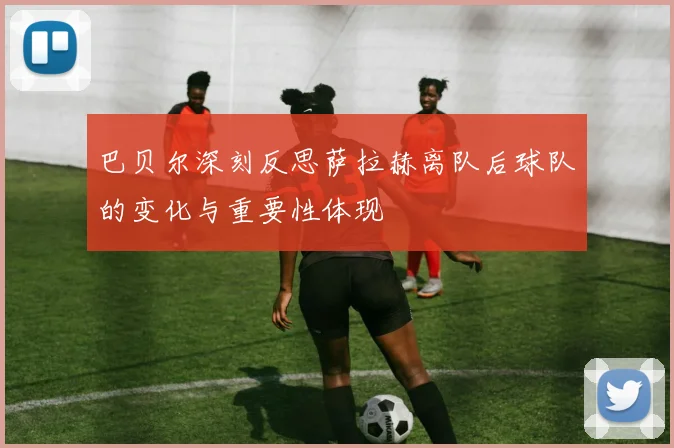 巴贝尔深刻反思萨拉赫离队后球队的变化与重要性体现